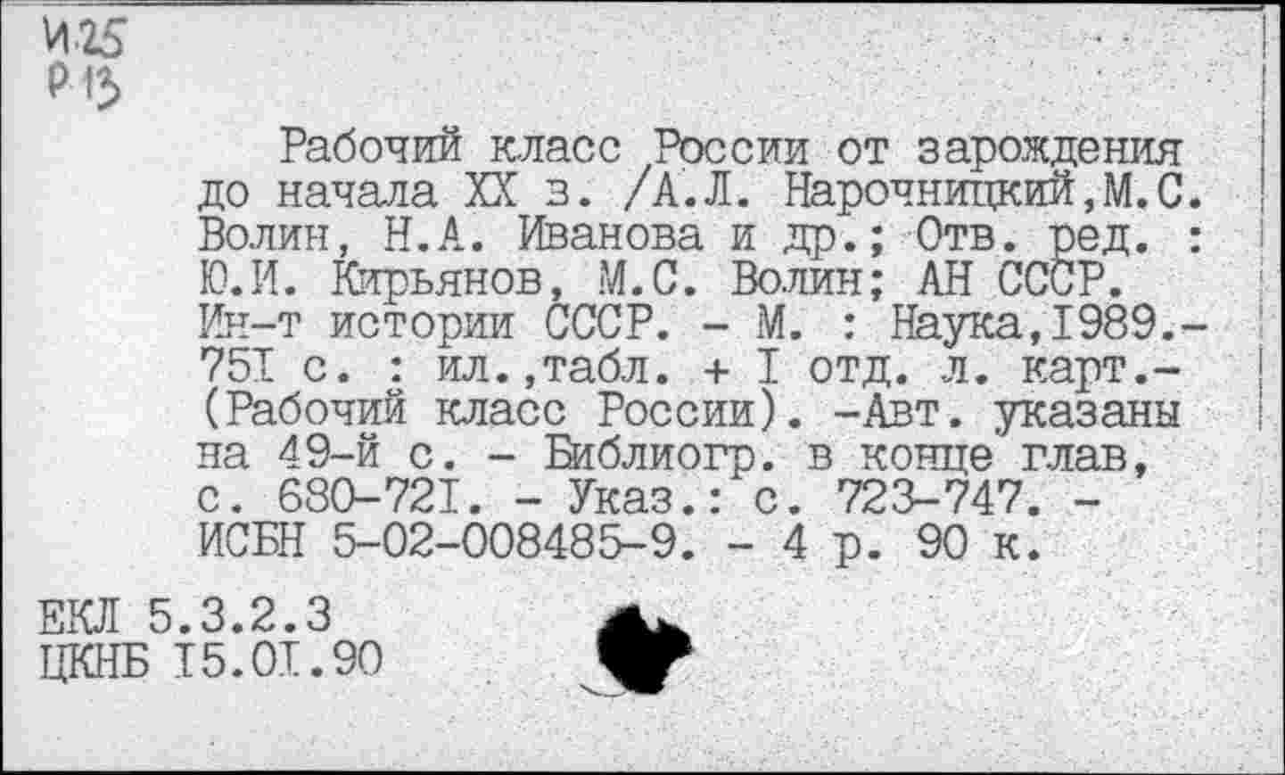 ﻿Рабочий класс России от зарождения до начала XX з. /А.Л. Нарочницкий,М.С. Волин, Н.А. Иванова и др.; Отв. ред. : I Ю.И. Кирьянов, М.С. Волин; АН СССР. Ин-т истории СССР. - М. : Наука,1989.-751 с. : ил.,табл. + I отд. л. карт.-(Рабочий класс России). -Авт. указаны на 49-й с. - Библиогр. в конце глав, с. 680-721. - Указ.: с. 723-747. -ИСБН 5-02-008485-9. - 4 р. 90 к.
ЕКЛ 5.3.2.3 ЦКНБ 15.01.90